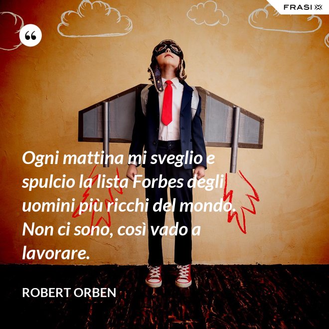 Ogni mattina mi sveglio e spulcio la lista Forbes degli uomini più ricchi del mondo. Non ci sono, così vado a lavorare. - Robert Orben