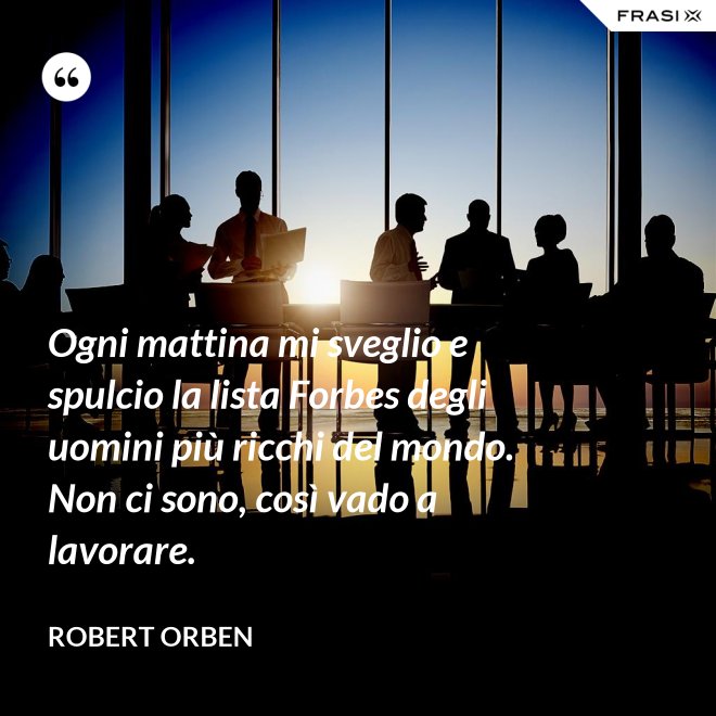 Ogni mattina mi sveglio e spulcio la lista Forbes degli uomini più ricchi del mondo. Non ci sono, così vado a lavorare. - Robert Orben