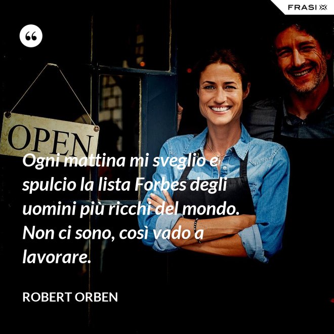 Ogni mattina mi sveglio e spulcio la lista Forbes degli uomini più ricchi del mondo. Non ci sono, così vado a lavorare. - Robert Orben