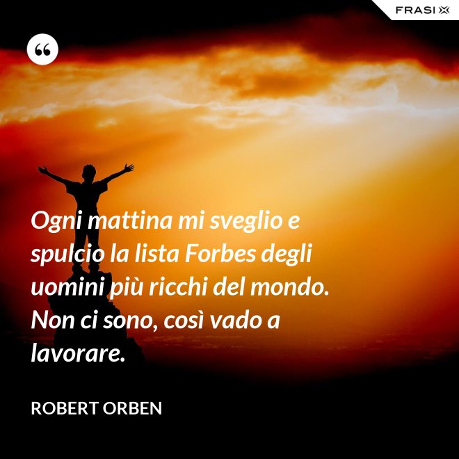 Ogni mattina mi sveglio e spulcio la lista Forbes degli uomini più ricchi del mondo. Non ci sono, così vado a lavorare. - Robert Orben