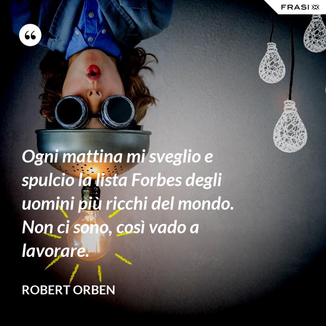 Ogni mattina mi sveglio e spulcio la lista Forbes degli uomini più ricchi del mondo. Non ci sono, così vado a lavorare. - Robert Orben