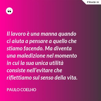Il lavoro è una manna quando ci aiuta a pensare a quello che stiamo facendo. Ma diventa una maledizione nel momento in cui la sua unica utilità consiste nell’evitare che riflettiamo sul senso della vita. - Paulo Coelho