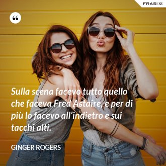 Sulla scena facevo tutto quello che faceva Fred Astaire, e per di più lo facevo all’indietro e sui tacchi alti. - Ginger Rogers