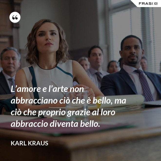 L’amore e l’arte non abbracciano ciò che è bello, ma ciò che proprio grazie al loro abbraccio diventa bello. - Karl Kraus