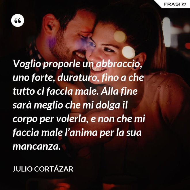 Voglio proporle un abbraccio, uno forte, duraturo, fino a che tutto ci faccia male. Alla fine sarà meglio che mi dolga il corpo per volerla, e non che mi faccia male l’anima per la sua mancanza. - Julio Cortázar