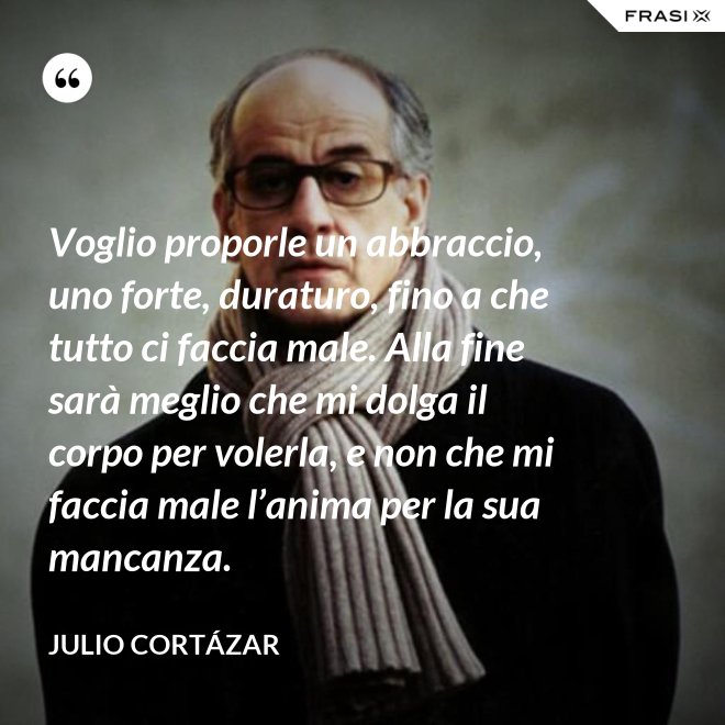 Voglio proporle un abbraccio, uno forte, duraturo, fino a che tutto ci faccia male. Alla fine sarà meglio che mi dolga il corpo per volerla, e non che mi faccia male l’anima per la sua mancanza. - Julio Cortázar