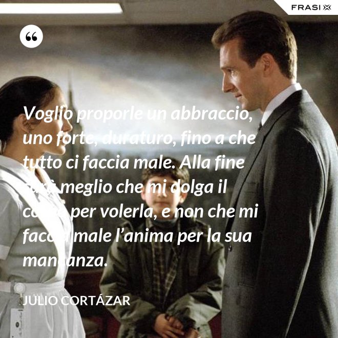 Voglio proporle un abbraccio, uno forte, duraturo, fino a che tutto ci faccia male. Alla fine sarà meglio che mi dolga il corpo per volerla, e non che mi faccia male l’anima per la sua mancanza. - Julio Cortázar