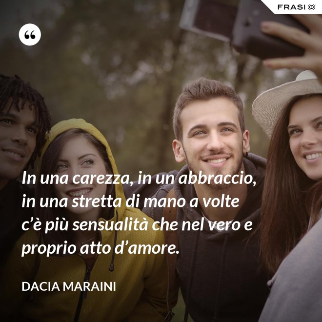 In una carezza, in un abbraccio, in una stretta di mano a volte c’è più sensualità che nel vero e proprio atto d’amore. - Dacia Maraini