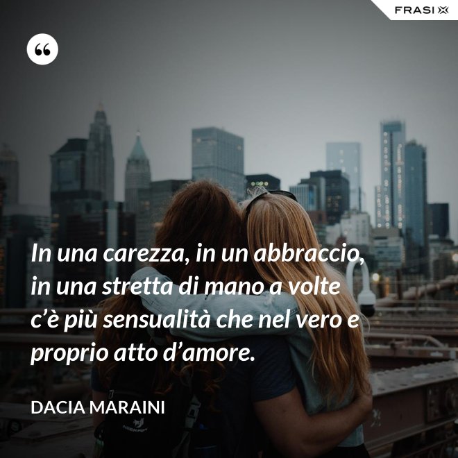 In una carezza, in un abbraccio, in una stretta di mano a volte c’è più sensualità che nel vero e proprio atto d’amore. - Dacia Maraini