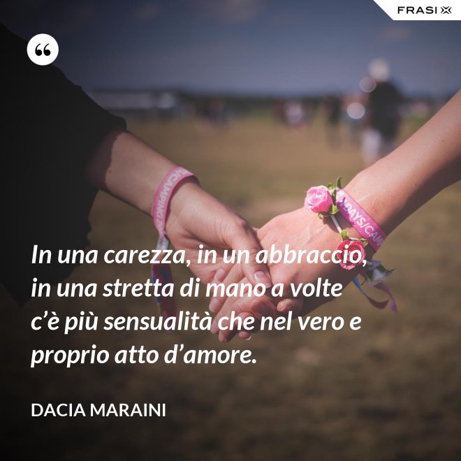 In una carezza, in un abbraccio, in una stretta di mano a volte c’è più sensualità che nel vero e proprio atto d’amore. - Dacia Maraini