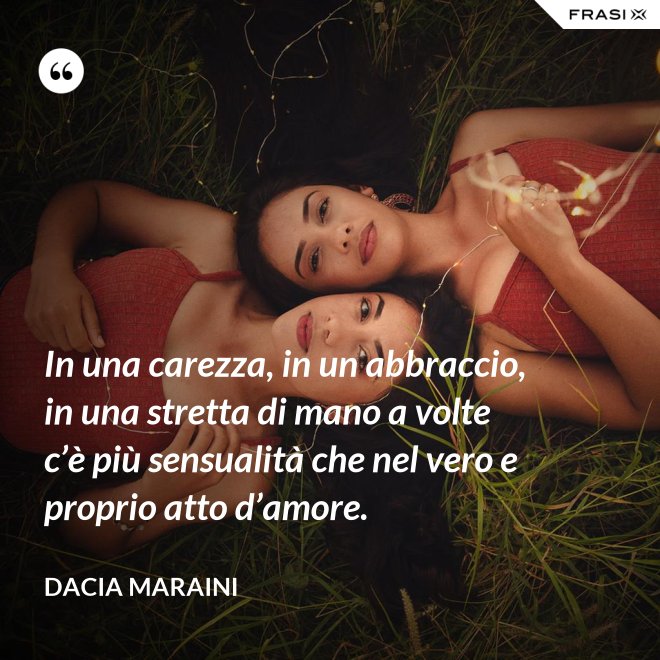 In una carezza, in un abbraccio, in una stretta di mano a volte c’è più sensualità che nel vero e proprio atto d’amore. - Dacia Maraini