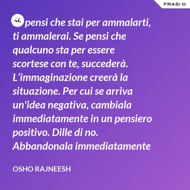 Se pensi che stai per ammalarti, ti ammalerai. Se pensi che qualcuno sta per essere scortese con te, succederà. L’immaginazione creerà la situazione. Per cui se arriva un'idea negativa, cambiala immediatamente in un pensiero positivo. Dille di no. Abbandonala immediatamente e gettala via. Nel giro di una settimana inizierai a sentire che stai diventando molto felice per nessuna ragione al mondo. - Osho Rajneesh