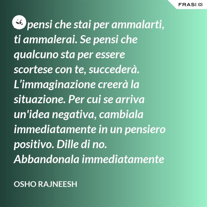 Se pensi che stai per ammalarti, ti ammalerai. Se pensi che qualcuno sta per essere scortese con te, succederà. L’immaginazione creerà la situazione. Per cui se arriva un'idea negativa, cambiala immediatamente in un pensiero positivo. Dille di no. Abbandonala immediatamente e gettala via. Nel giro di una settimana inizierai a sentire che stai diventando molto felice per nessuna ragione al mondo. - Osho Rajneesh