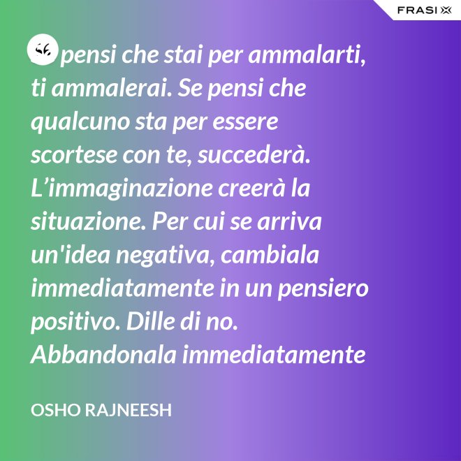 Se pensi che stai per ammalarti, ti ammalerai. Se pensi che qualcuno sta per essere scortese con te, succederà. L’immaginazione creerà la situazione. Per cui se arriva un'idea negativa, cambiala immediatamente in un pensiero positivo. Dille di no. Abbandonala immediatamente e gettala via. Nel giro di una settimana inizierai a sentire che stai diventando molto felice per nessuna ragione al mondo. - Osho Rajneesh