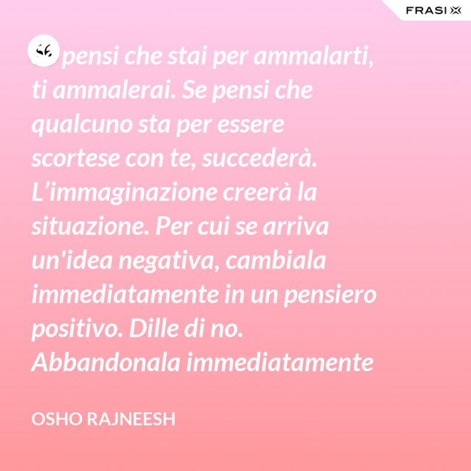 Se pensi che stai per ammalarti, ti ammalerai. Se pensi che qualcuno sta per essere scortese con te, succederà. L’immaginazione creerà la situazione. Per cui se arriva un'idea negativa, cambiala immediatamente in un pensiero positivo. Dille di no. Abbandonala immediatamente e gettala via. Nel giro di una settimana inizierai a sentire che stai diventando molto felice per nessuna ragione al mondo. - Osho Rajneesh
