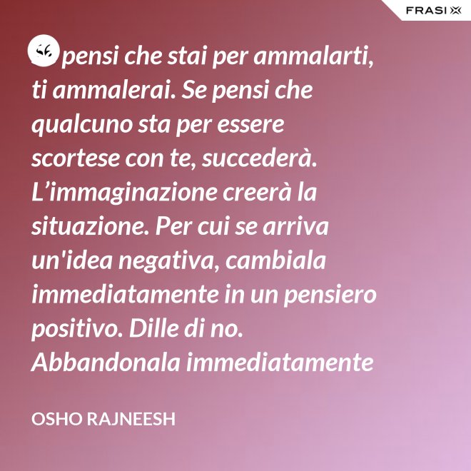 Se pensi che stai per ammalarti, ti ammalerai. Se pensi che qualcuno sta per essere scortese con te, succederà. L’immaginazione creerà la situazione. Per cui se arriva un'idea negativa, cambiala immediatamente in un pensiero positivo. Dille di no. Abbandonala immediatamente e gettala via. Nel giro di una settimana inizierai a sentire che stai diventando molto felice per nessuna ragione al mondo. - Osho Rajneesh