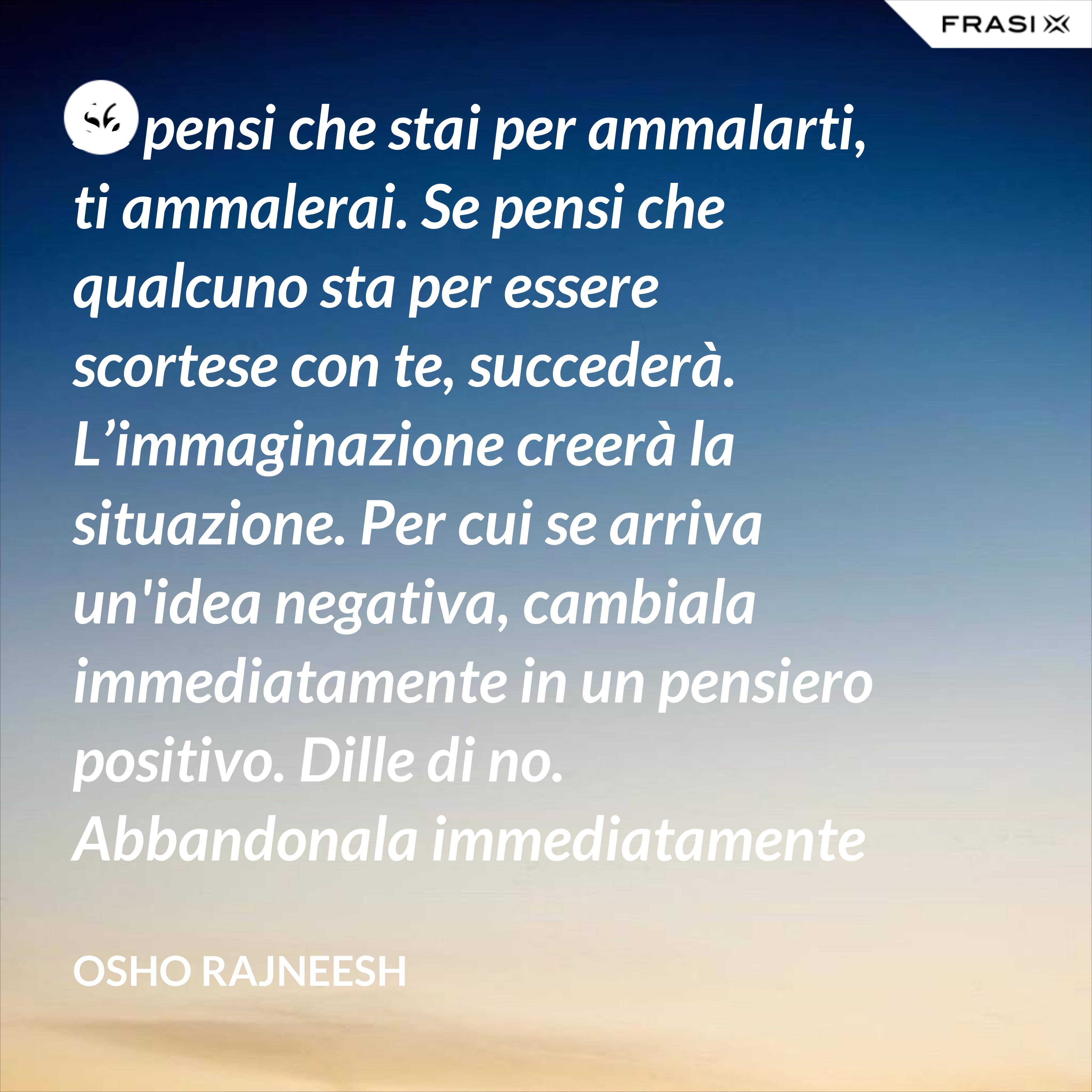 Se pensi che stai per ammalarti, ti ammalerai. Se pensi che qualcuno sta per essere scortese con te, succederà. L’immaginazione creerà la situazione. Per cui se arriva un'idea negativa, cambiala immediatamente in un pensiero positivo. Dille di no. Abbandonala immediatamente e gettala via. Nel giro di una settimana inizierai a sentire che stai diventando molto felice per nessuna ragione al mondo. - Osho Rajneesh