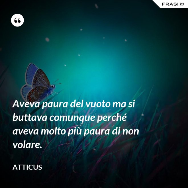 Aveva paura del vuoto ma si buttava comunque perché aveva molto più paura di non volare. - Atticus
