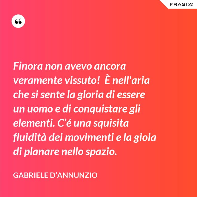 Finora non avevo ancora veramente vissuto!  È nell'aria che si sente la gloria di essere un uomo e di conquistare gli elementi. C’é una squisita fluidità dei movimenti e la gioia di planare nello spazio. - Gabriele D’Annunzio