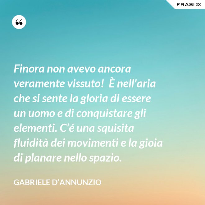 Finora non avevo ancora veramente vissuto!  È nell'aria che si sente la gloria di essere un uomo e di conquistare gli elementi. C’é una squisita fluidità dei movimenti e la gioia di planare nello spazio. - Gabriele D’Annunzio