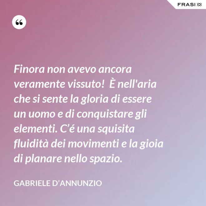 Finora non avevo ancora veramente vissuto!  È nell'aria che si sente la gloria di essere un uomo e di conquistare gli elementi. C’é una squisita fluidità dei movimenti e la gioia di planare nello spazio. - Gabriele D’Annunzio