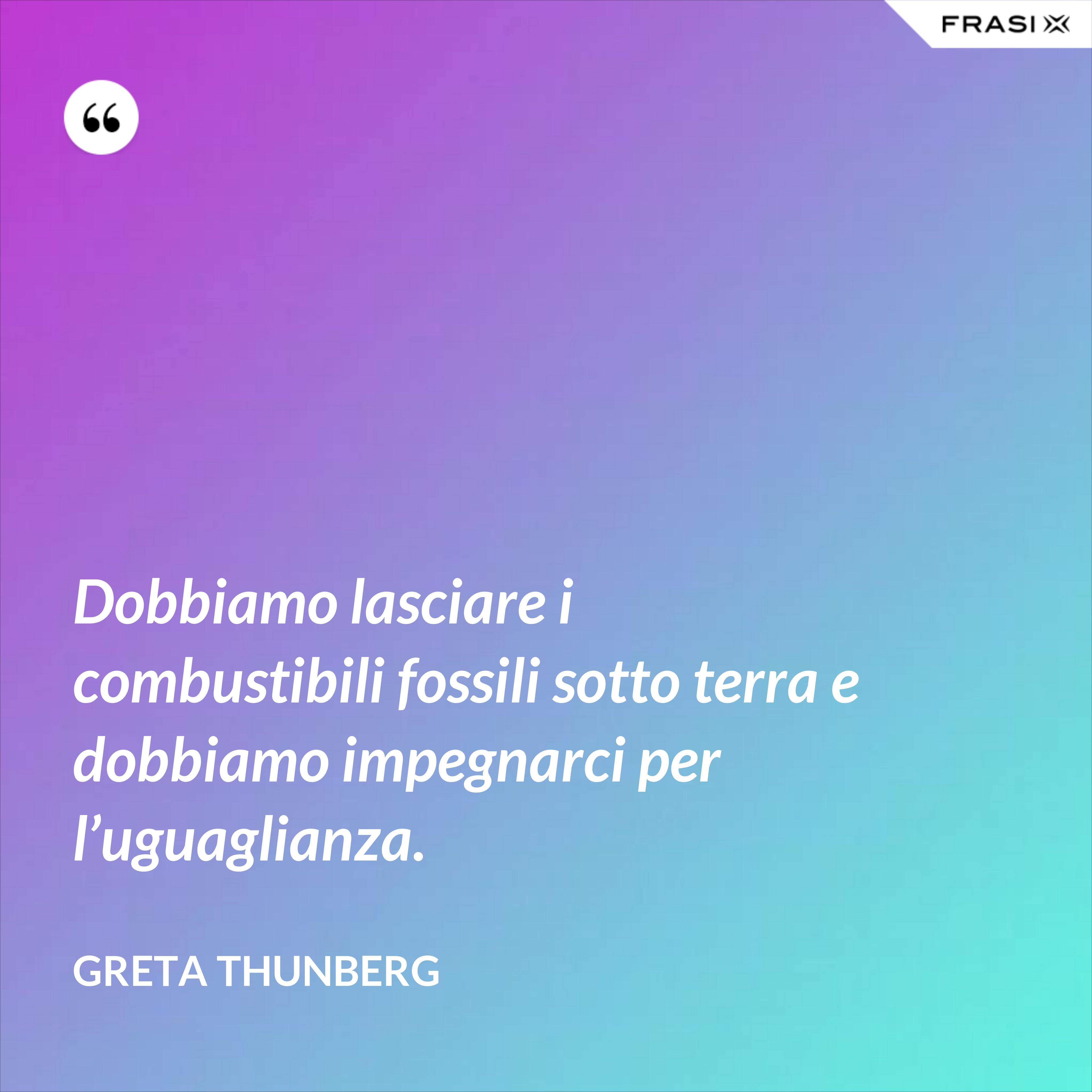 Dobbiamo lasciare i combustibili fossili sotto terra e dobbiamo impegnarci per l’uguaglianza. - Greta Thunberg