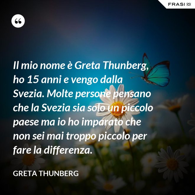 Il mio nome è Greta Thunberg, ho 15 anni e vengo dalla Svezia. Molte persone pensano che la Svezia sia solo un piccolo paese ma io ho imparato che non sei mai troppo piccolo per fare la differenza. - Greta Thunberg