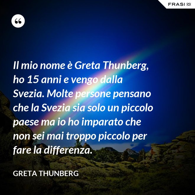 Il mio nome è Greta Thunberg, ho 15 anni e vengo dalla Svezia. Molte persone pensano che la Svezia sia solo un piccolo paese ma io ho imparato che non sei mai troppo piccolo per fare la differenza. - Greta Thunberg