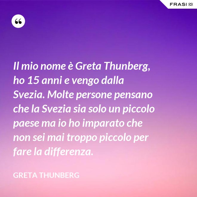 Il mio nome è Greta Thunberg, ho 15 anni e vengo dalla Svezia. Molte persone pensano che la Svezia sia solo un piccolo paese ma io ho imparato che non sei mai troppo piccolo per fare la differenza. - Greta Thunberg