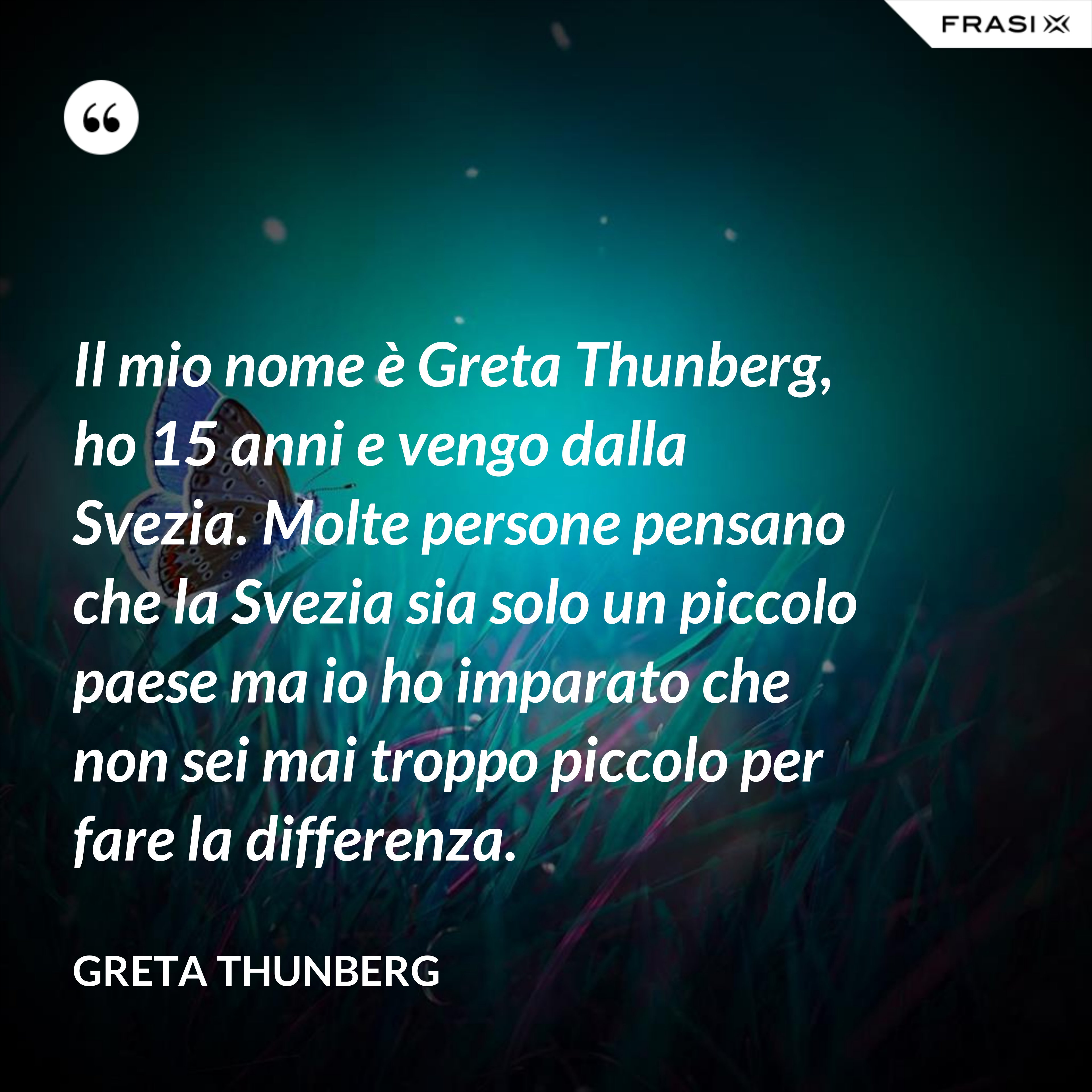 Il mio nome è Greta Thunberg, ho 15 anni e vengo dalla Svezia. Molte persone pensano che la Svezia sia solo un piccolo paese ma io ho imparato che non sei mai troppo piccolo per fare la differenza. - Greta Thunberg