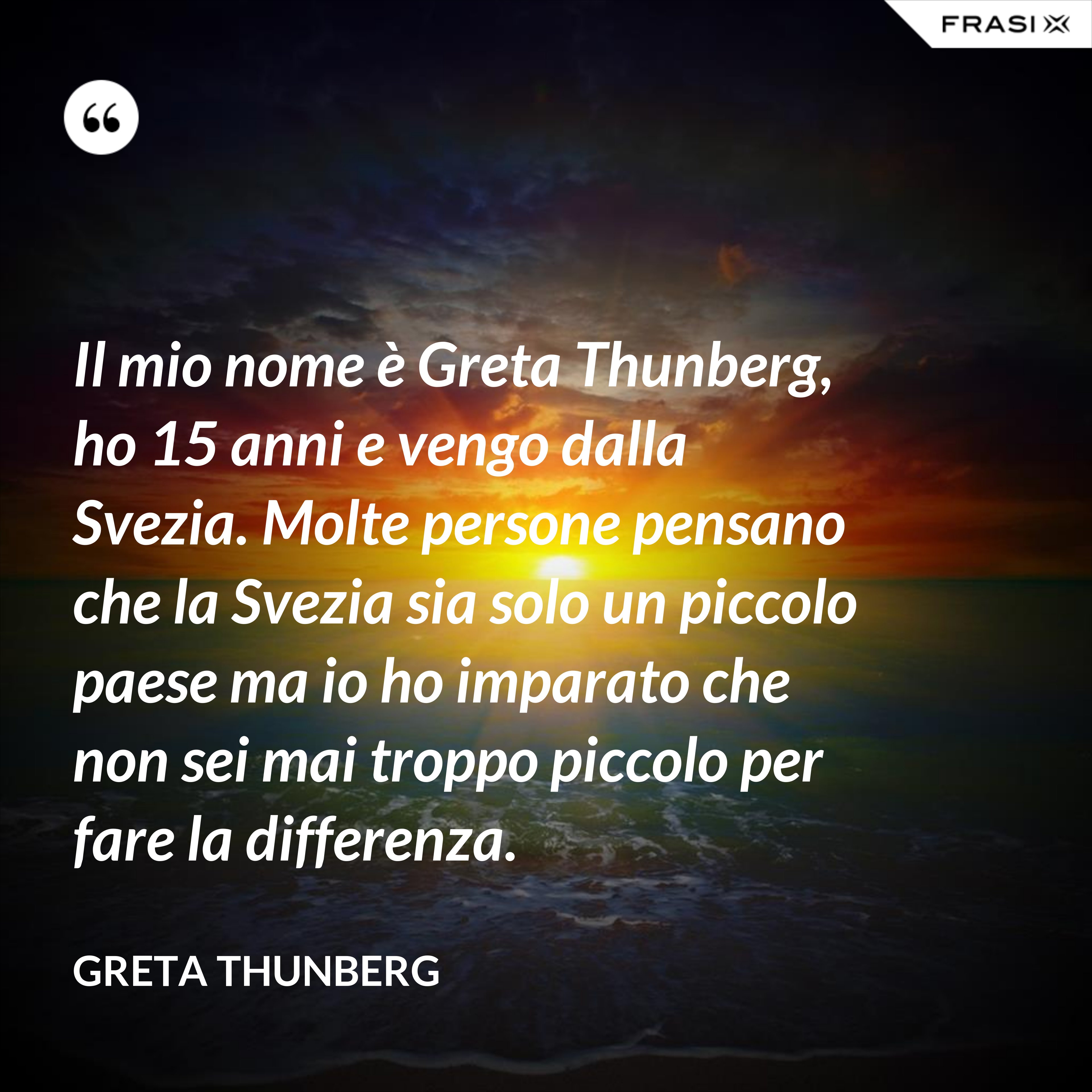 Il mio nome è Greta Thunberg, ho 15 anni e vengo dalla Svezia. Molte persone pensano che la Svezia sia solo un piccolo paese ma io ho imparato che non sei mai troppo piccolo per fare la differenza. - Greta Thunberg