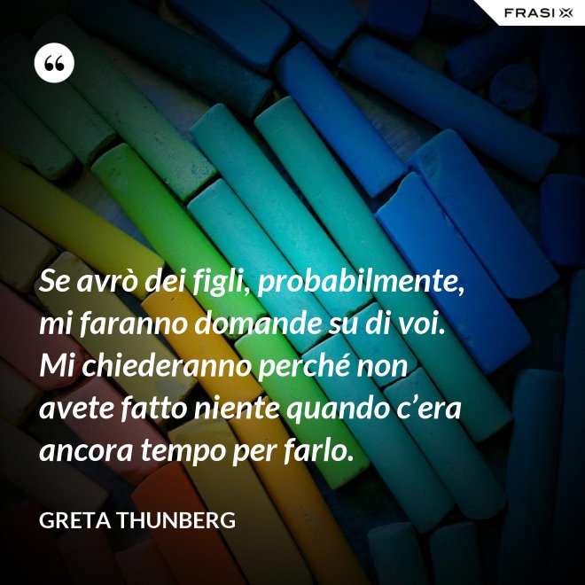 Se avrò dei figli, probabilmente, mi faranno domande su di voi. Mi chiederanno perché non avete fatto niente quando c’era ancora tempo per farlo. - Greta Thunberg