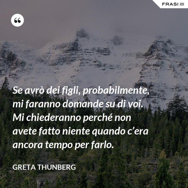 Se avrò dei figli, probabilmente, mi faranno domande su di voi. Mi chiederanno perché non avete fatto niente quando c’era ancora tempo per farlo. - Greta Thunberg