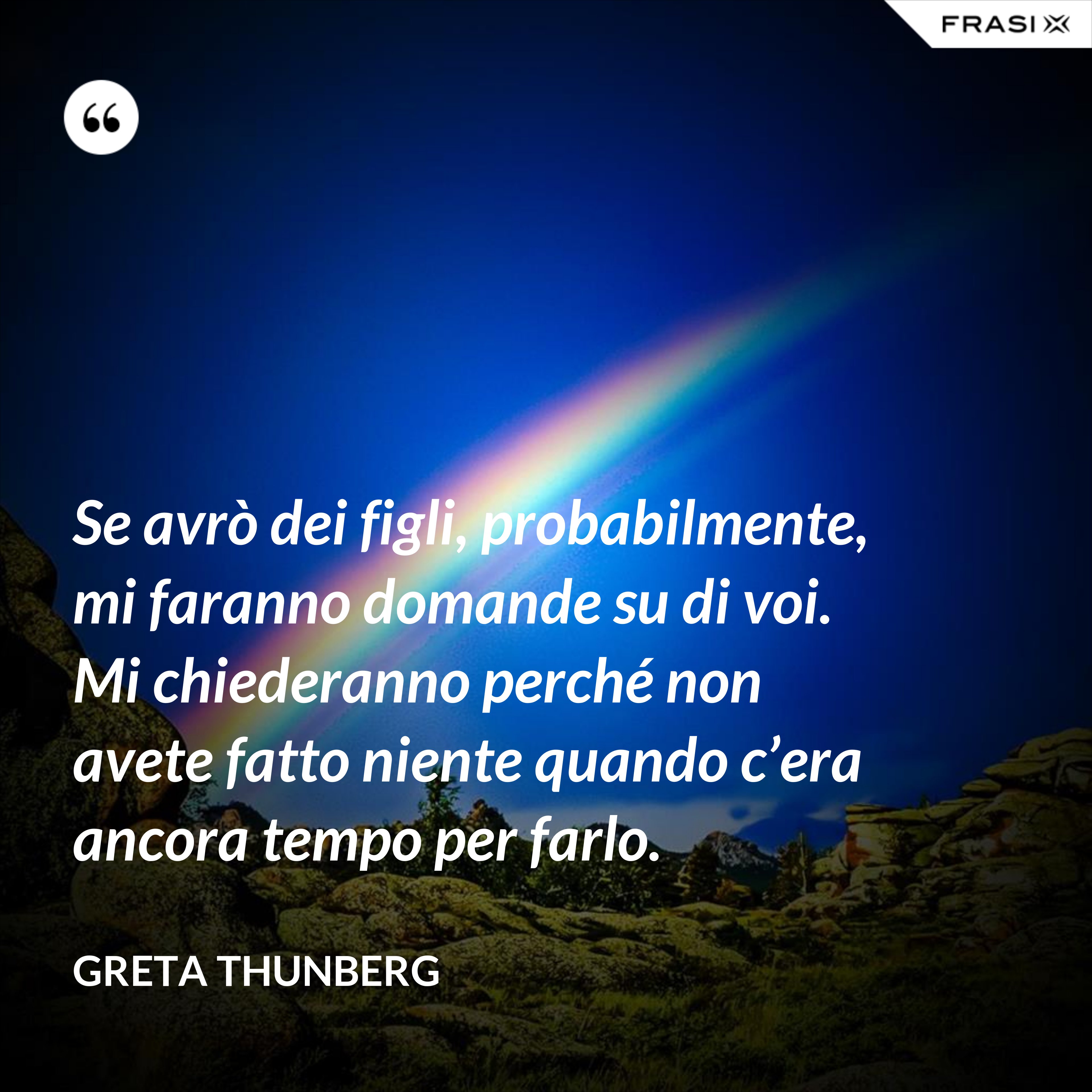 Se avrò dei figli, probabilmente, mi faranno domande su di voi. Mi chiederanno perché non avete fatto niente quando c’era ancora tempo per farlo. - Greta Thunberg