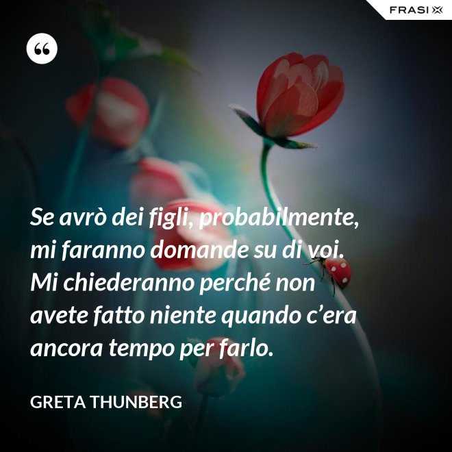 Se avrò dei figli, probabilmente, mi faranno domande su di voi. Mi chiederanno perché non avete fatto niente quando c’era ancora tempo per farlo. - Greta Thunberg