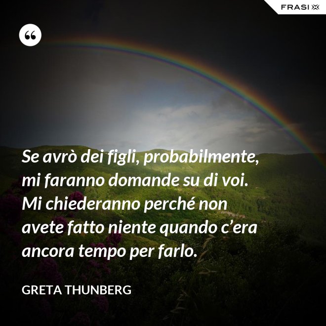 Se avrò dei figli, probabilmente, mi faranno domande su di voi. Mi chiederanno perché non avete fatto niente quando c’era ancora tempo per farlo. - Greta Thunberg