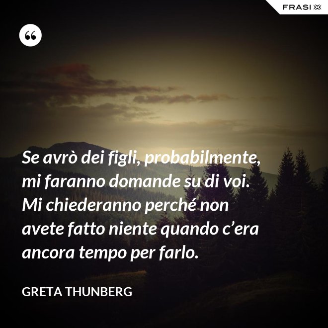 Se avrò dei figli, probabilmente, mi faranno domande su di voi. Mi chiederanno perché non avete fatto niente quando c’era ancora tempo per farlo. - Greta Thunberg