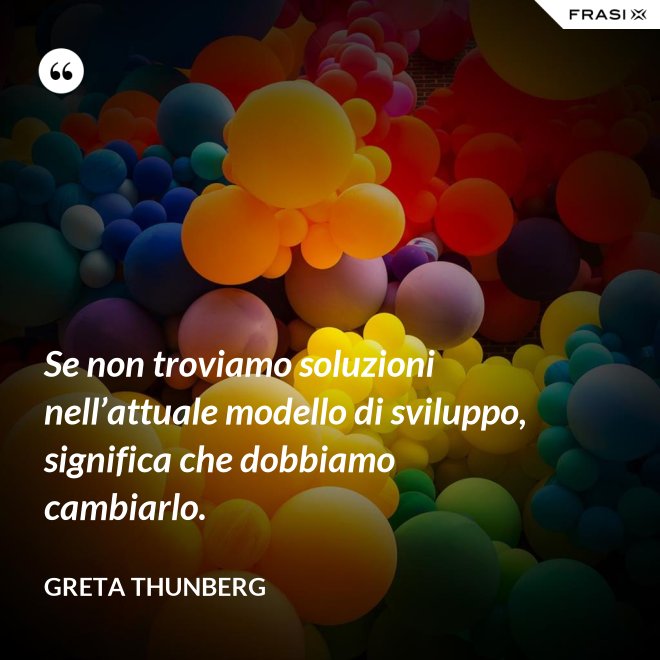Se non troviamo soluzioni nell’attuale modello di sviluppo, significa che dobbiamo cambiarlo. - Greta Thunberg