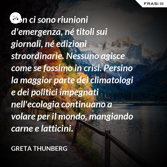 Non ci sono riunioni d'emergenza, né titoli sui giornali, né edizioni straordinarie. Nessuno agisce come se fossimo in crisi. Persino la maggior parte dei climatologi e dei politici impegnati nell'ecologia continuano a volare per il mondo, mangiando carne e latticini. - Greta Thunberg