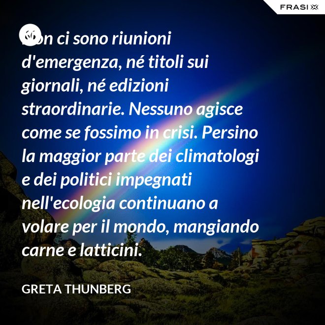 Non ci sono riunioni d'emergenza, né titoli sui giornali, né edizioni straordinarie. Nessuno agisce come se fossimo in crisi. Persino la maggior parte dei climatologi e dei politici impegnati nell'ecologia continuano a volare per il mondo, mangiando carne e latticini. - Greta Thunberg