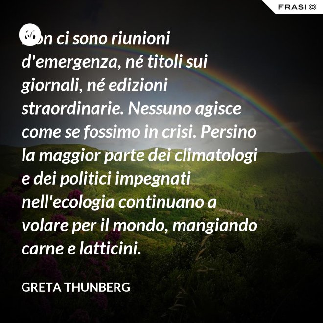 Non ci sono riunioni d'emergenza, né titoli sui giornali, né edizioni straordinarie. Nessuno agisce come se fossimo in crisi. Persino la maggior parte dei climatologi e dei politici impegnati nell'ecologia continuano a volare per il mondo, mangiando carne e latticini. - Greta Thunberg