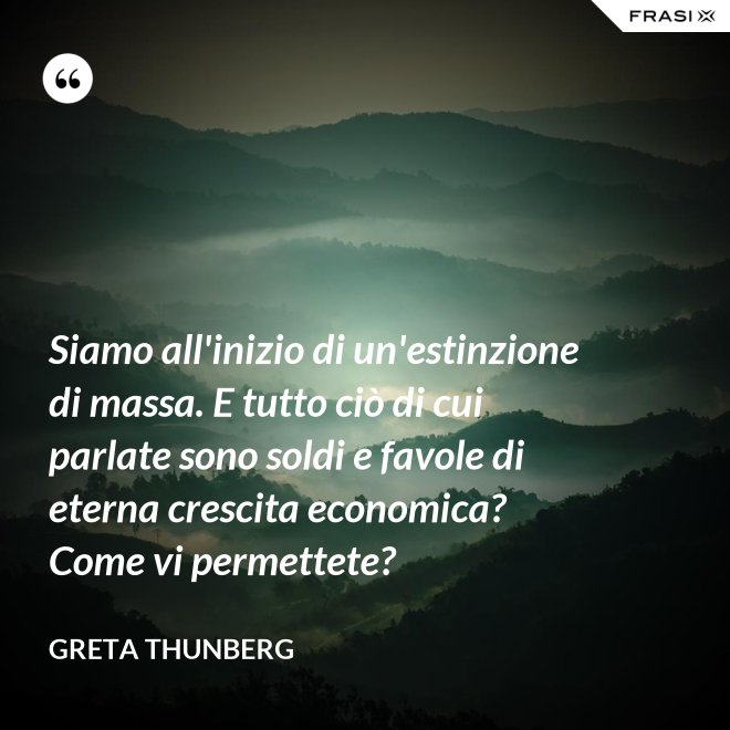 Siamo all'inizio di un'estinzione di massa. E tutto ciò di cui parlate sono soldi e favole di eterna crescita economica? Come vi permettete? - Greta Thunberg