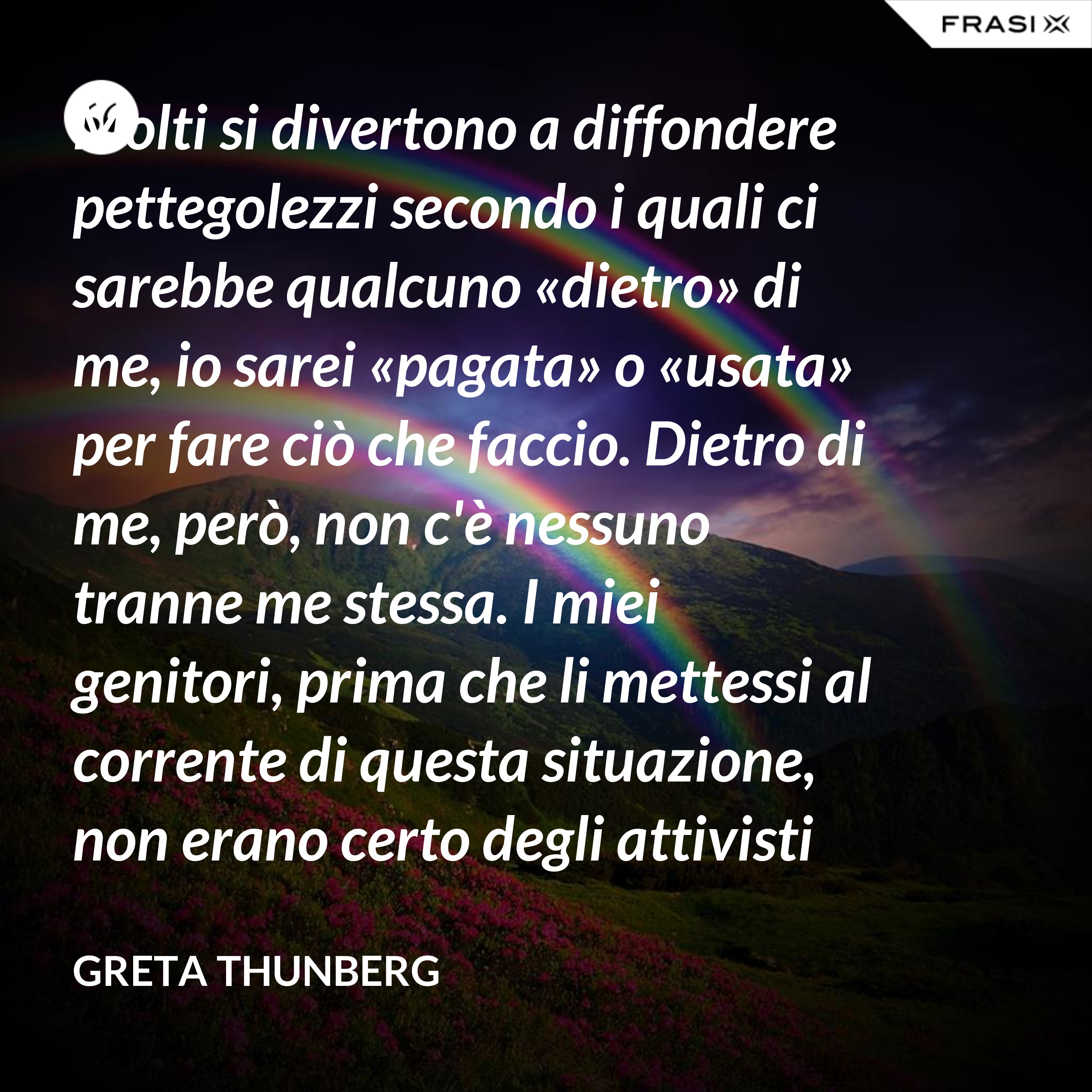 Molti si divertono a diffondere pettegolezzi secondo i quali ci sarebbe qualcuno «dietro» di me, io sarei «pagata» o «usata» per fare ciò che faccio. Dietro di me, però, non c'è nessuno tranne me stessa. I miei genitori, prima che li mettessi al corrente di questa situazione, non erano certo degli attivisti per il clima. Anzi. - Greta Thunberg