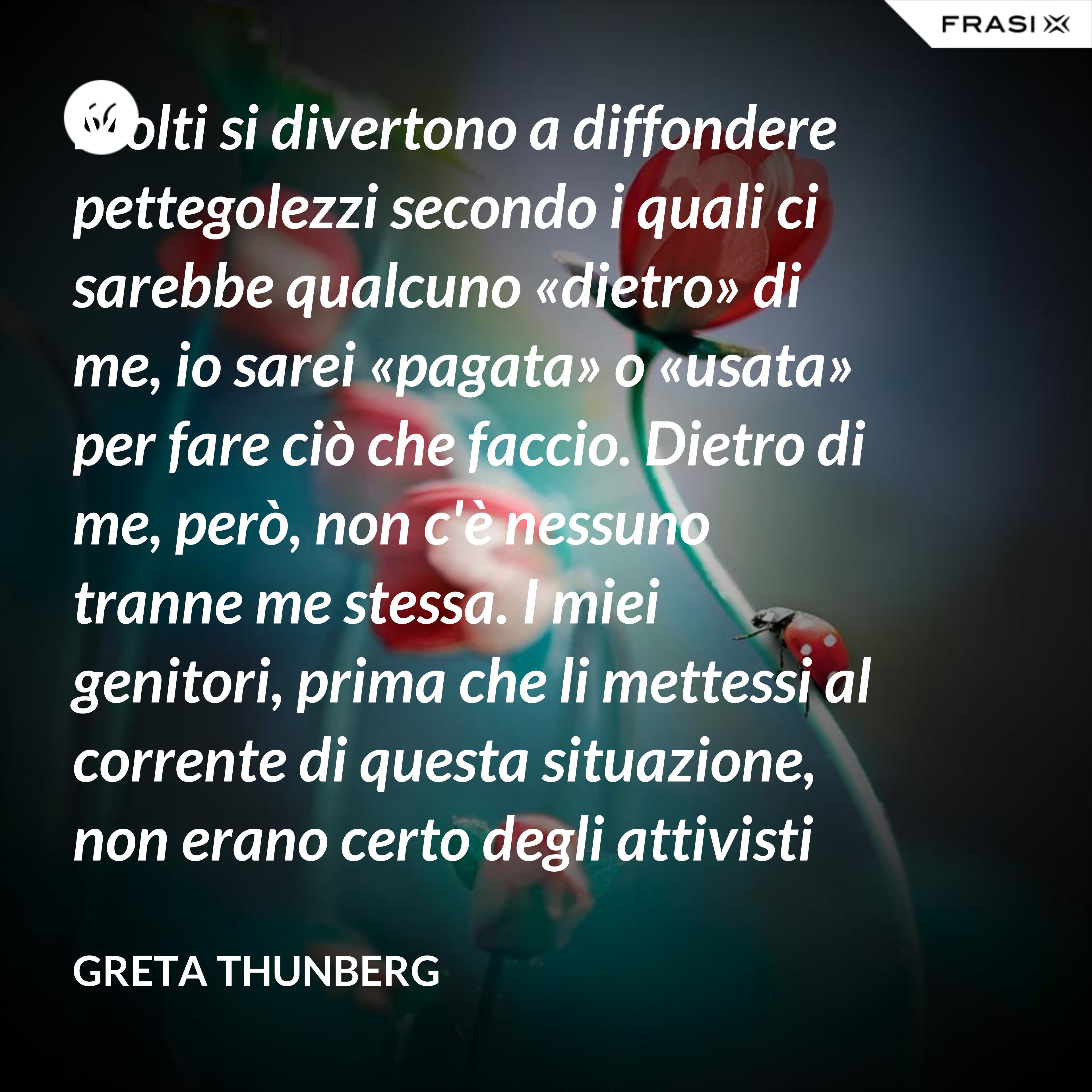 Molti si divertono a diffondere pettegolezzi secondo i quali ci sarebbe qualcuno «dietro» di me, io sarei «pagata» o «usata» per fare ciò che faccio. Dietro di me, però, non c'è nessuno tranne me stessa. I miei genitori, prima che li mettessi al corrente di questa situazione, non erano certo degli attivisti per il clima. Anzi. - Greta Thunberg