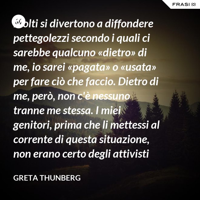 Molti si divertono a diffondere pettegolezzi secondo i quali ci sarebbe qualcuno «dietro» di me, io sarei «pagata» o «usata» per fare ciò che faccio. Dietro di me, però, non c'è nessuno tranne me stessa. I miei genitori, prima che li mettessi al corrente di questa situazione, non erano certo degli attivisti per il clima. Anzi. - Greta Thunberg