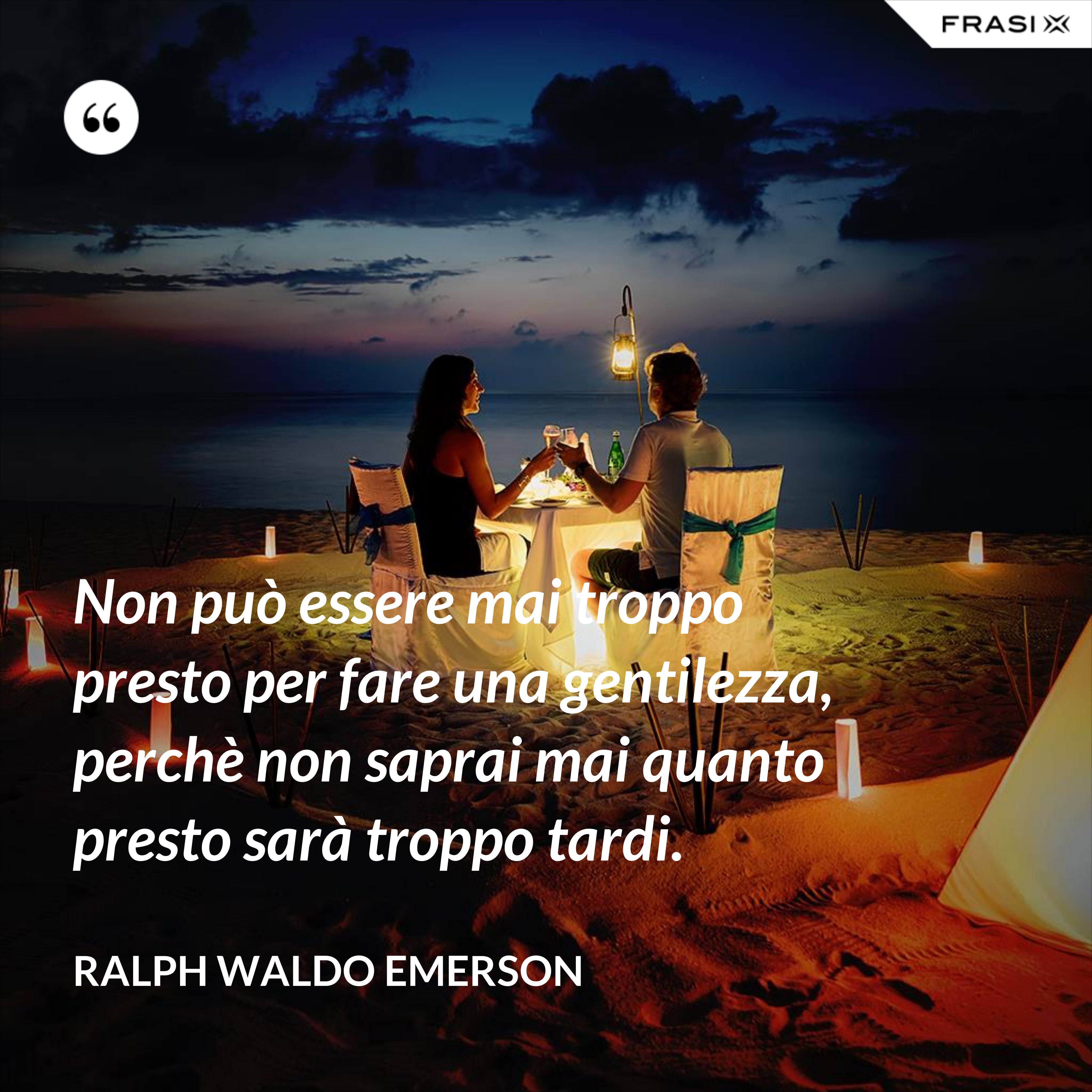 Non può essere mai troppo presto per fare una gentilezza, perchè non saprai mai quanto presto sarà troppo tardi. - Ralph Waldo Emerson