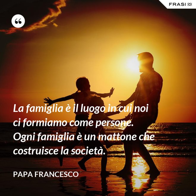 La famiglia è il luogo in cui noi ci formiamo come persone. Ogni famiglia è un mattone che costruisce la società. - Papa Francesco