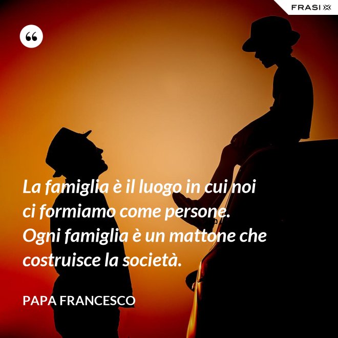 La famiglia è il luogo in cui noi ci formiamo come persone. Ogni famiglia è un mattone che costruisce la società. - Papa Francesco