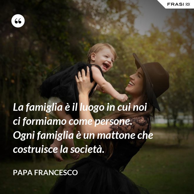 La famiglia è il luogo in cui noi ci formiamo come persone. Ogni famiglia è un mattone che costruisce la società. - Papa Francesco