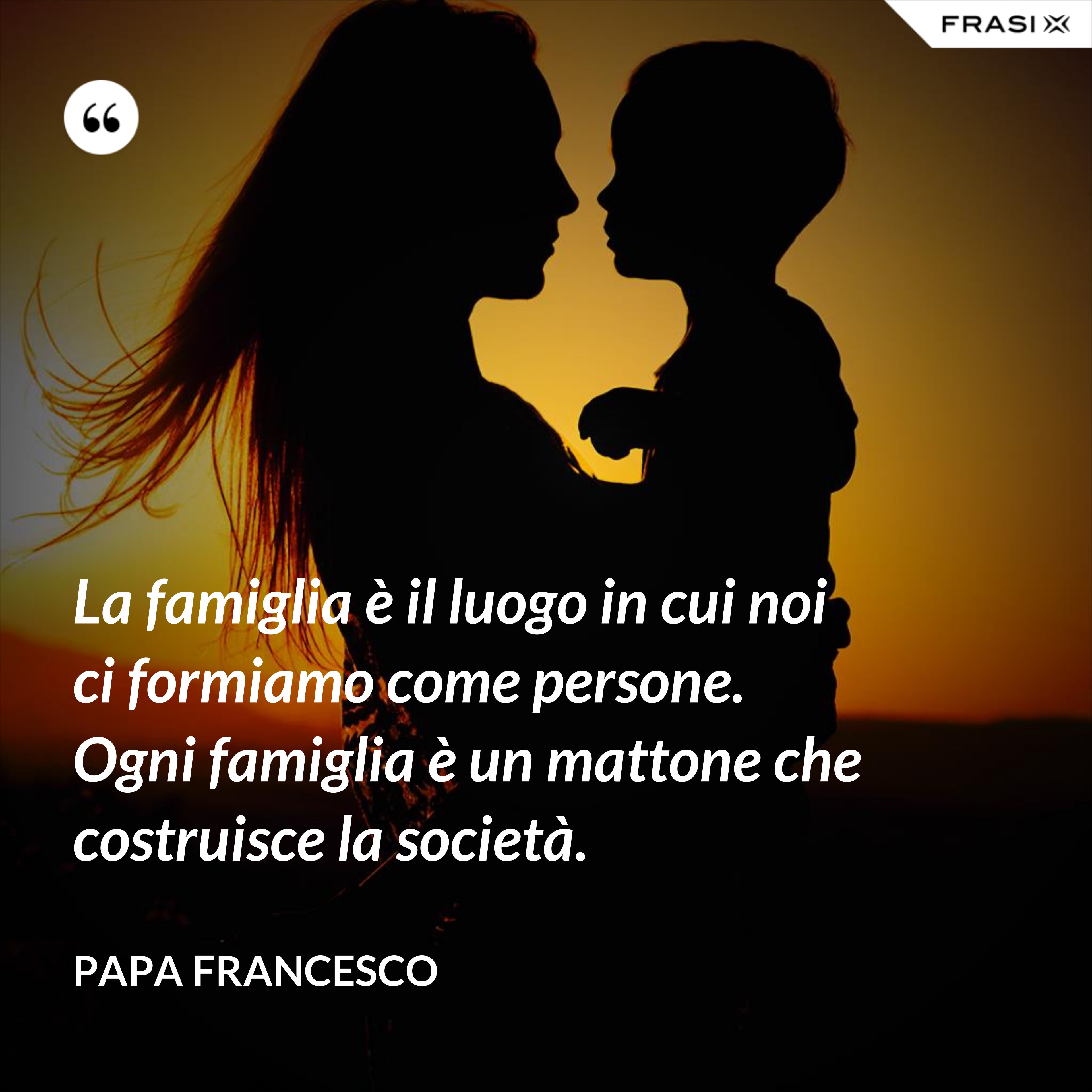 La famiglia è il luogo in cui noi ci formiamo come persone. Ogni famiglia è un mattone che costruisce la società. - Papa Francesco